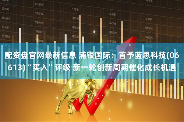 配资盘官网最新信息 浦银国际：首予蓝思科技(06613)“买入”评级 新一轮创新周期催化成长机遇
