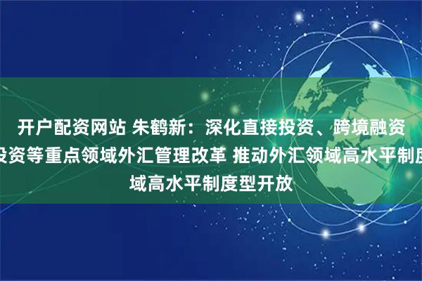 开户配资网站 朱鹤新：深化直接投资、跨境融资、证券投资等重点领域外汇管理改革 推动外汇领域高水平制度型开放