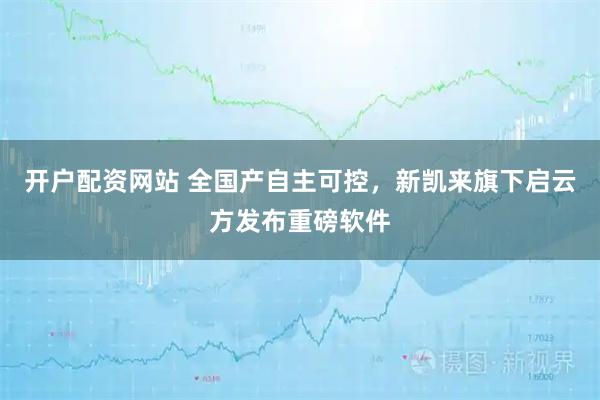 开户配资网站 全国产自主可控，新凯来旗下启云方发布重磅软件