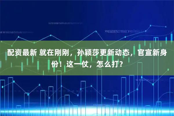 配资最新 就在刚刚，孙颖莎更新动态，官宣新身份！这一仗，怎么打？