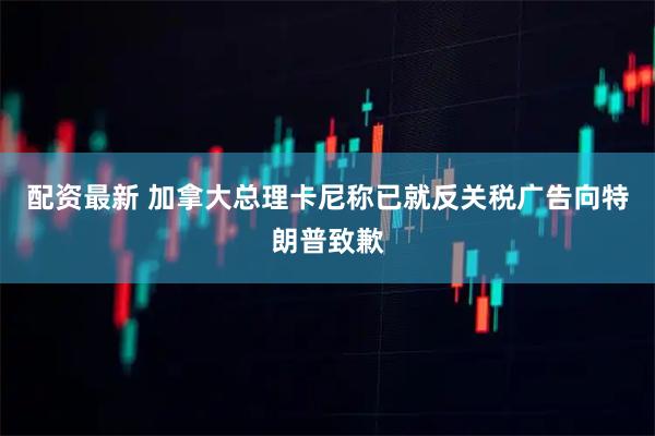 配资最新 加拿大总理卡尼称已就反关税广告向特朗普致歉