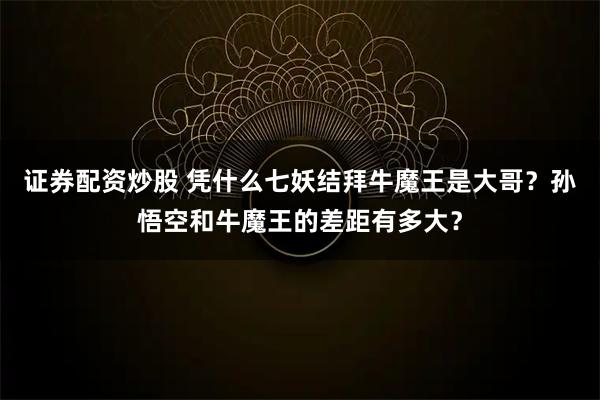 证券配资炒股 凭什么七妖结拜牛魔王是大哥？孙悟空和牛魔王的差距有多大？