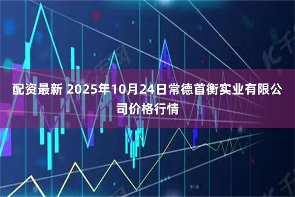 配资最新 2025年10月24日常德首衡实业有限公司价格行情