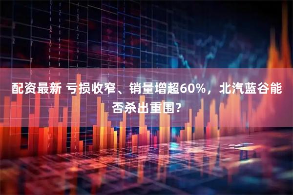 配资最新 亏损收窄、销量增超60%，北汽蓝谷能否杀出重围？