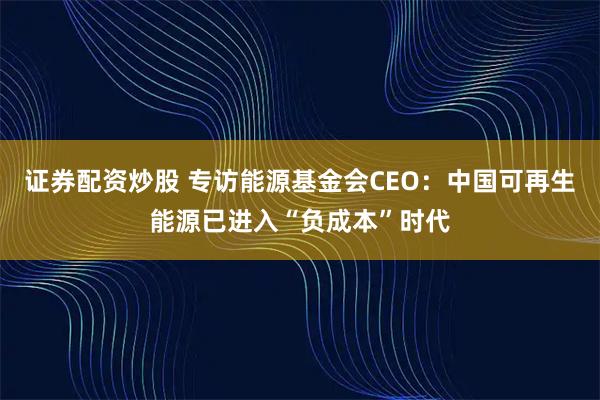 证券配资炒股 专访能源基金会CEO：中国可再生能源已进入“负成本”时代
