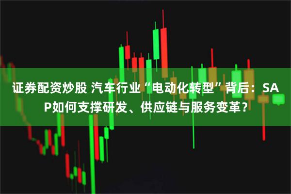 证券配资炒股 汽车行业“电动化转型”背后:SAP如何支撑研发、供应链与服务变革?