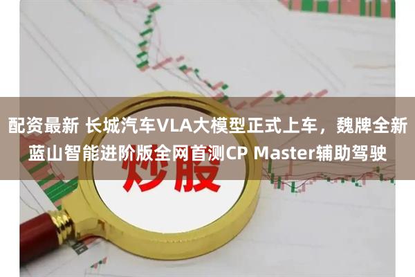 配资最新 长城汽车VLA大模型正式上车，魏牌全新蓝山智能进阶版全网首测CP Master辅助驾驶