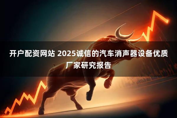 开户配资网站 2025诚信的汽车消声器设备优质厂家研究报告