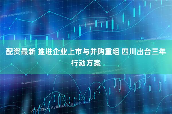 配资最新 推进企业上市与并购重组 四川出台三年行动方案