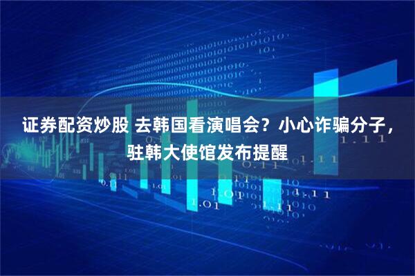 证券配资炒股 去韩国看演唱会？小心诈骗分子，驻韩大使馆发布提醒