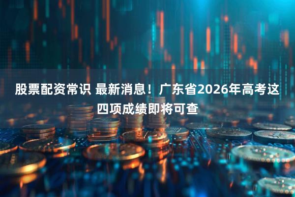 股票配资常识 最新消息！广东省2026年高考这四项成绩即将可查