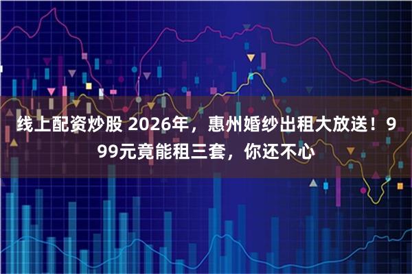 线上配资炒股 2026年，惠州婚纱出租大放送！999元竟能租三套，你还不心
