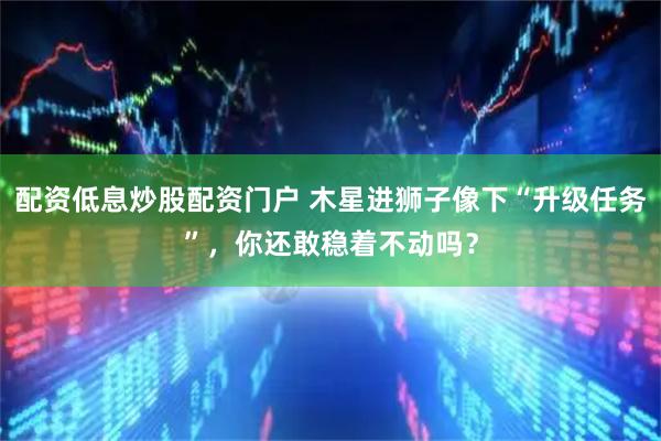 配资低息炒股配资门户 木星进狮子像下“升级任务”，你还敢稳着不动吗？