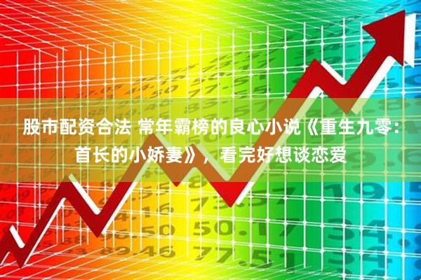 股市配资合法 常年霸榜的良心小说《重生九零:首长的小娇妻》,看完好想谈恋爱