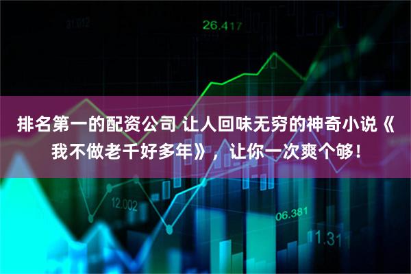 排名第一的配资公司 让人回味无穷的神奇小说《我不做老千好多年》，让你一次爽个够！