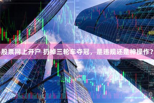股票网上开户 扔掉三轮车夺冠，是违规还是神操作？