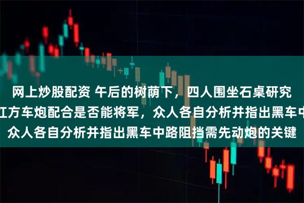 网上炒股配资 午后的树荫下，四人围坐石桌研究象棋残局，花老白提出红方车炮配合是否能将军，众人各自分析并指出黑车中路阻挡需先动炮的关键