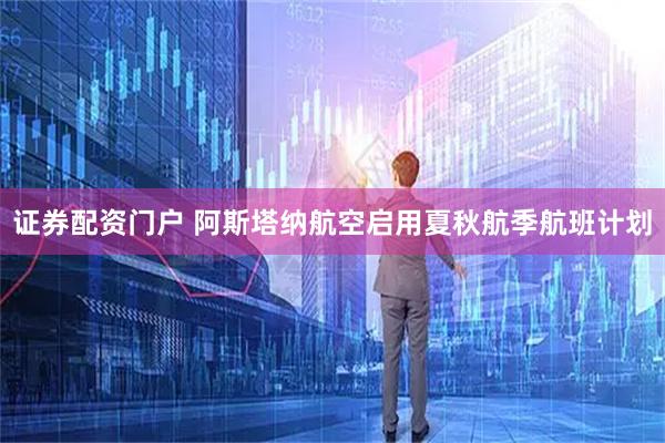 证券配资门户 阿斯塔纳航空启用夏秋航季航班计划