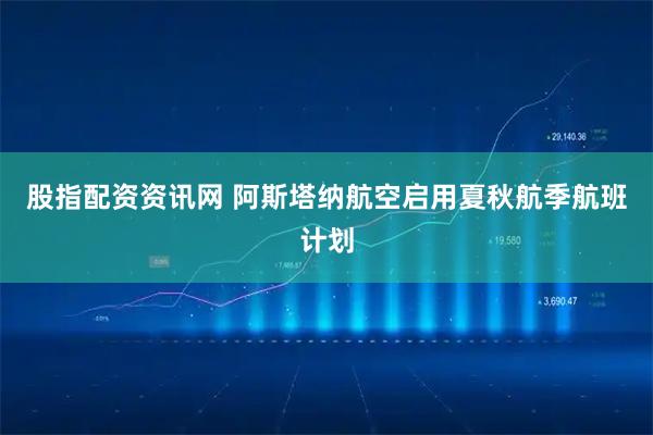 股指配资资讯网 阿斯塔纳航空启用夏秋航季航班计划