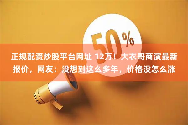 正规配资炒股平台网址 12万！大衣哥商演最新报价，网友：没想到这么多年，价格没怎么涨