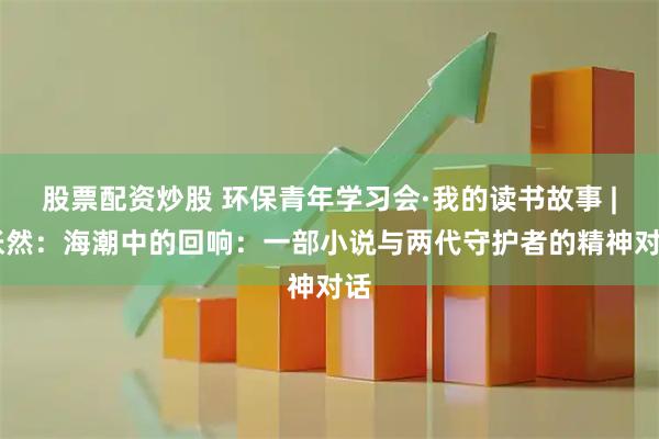 股票配资炒股 环保青年学习会·我的读书故事 | 张然：海潮中的回响：一部小说与两代守护者的精神对话