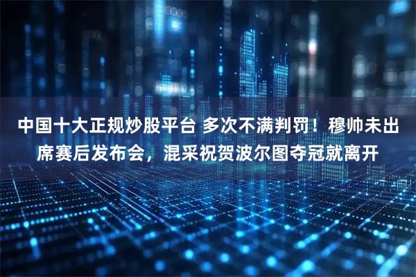 中国十大正规炒股平台 多次不满判罚！穆帅未出席赛后发布会，混采祝贺波尔图夺冠就离开