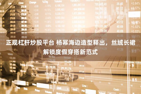 正规杠杆炒股平台 杨幂海边造型释出，丝绒长裙解锁度假穿搭新范式