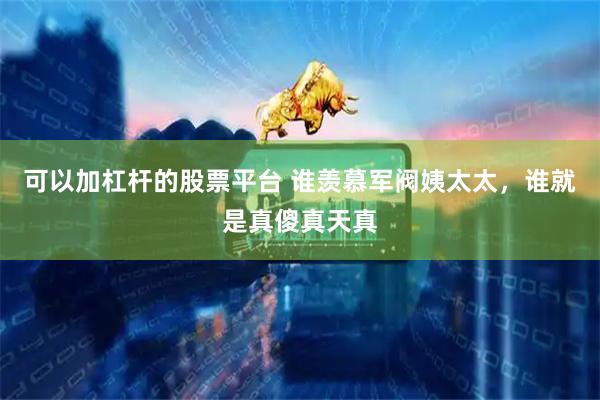 可以加杠杆的股票平台 谁羡慕军阀姨太太，谁就是真傻真天真