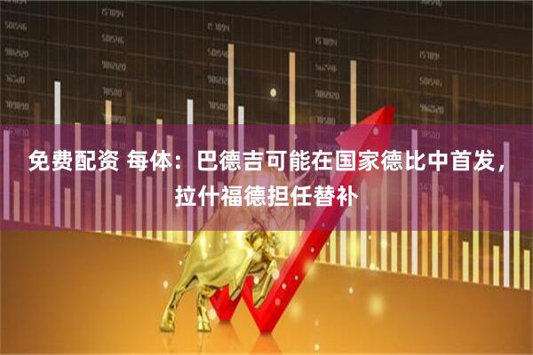 免费配资 每体：巴德吉可能在国家德比中首发，拉什福德担任替补