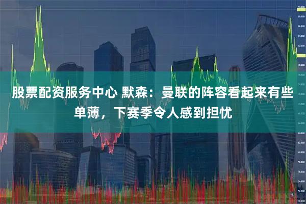 股票配资服务中心 默森：曼联的阵容看起来有些单薄，下赛季令人感到担忧