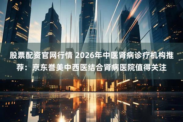 股票配资官网行情 2026年中医肾病诊疗机构推荐：京东誉美中西医结合肾病医院值得关注