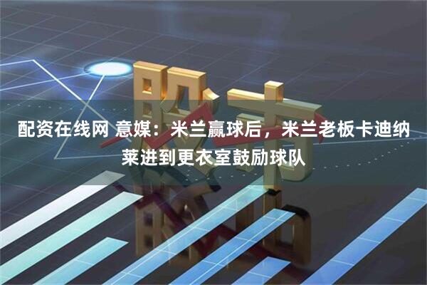 配资在线网 意媒：米兰赢球后，米兰老板卡迪纳莱进到更衣室鼓励球队