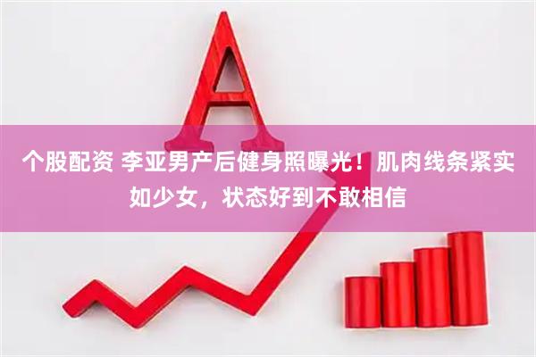 个股配资 李亚男产后健身照曝光！肌肉线条紧实如少女，状态好到不敢相信