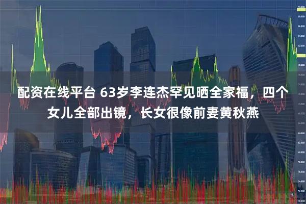 配资在线平台 63岁李连杰罕见晒全家福，四个女儿全部出镜，长女很像前妻黄秋燕