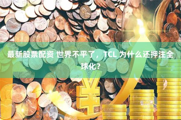 最新股票配资 世界不平了，TCL 为什么还押注全球化？