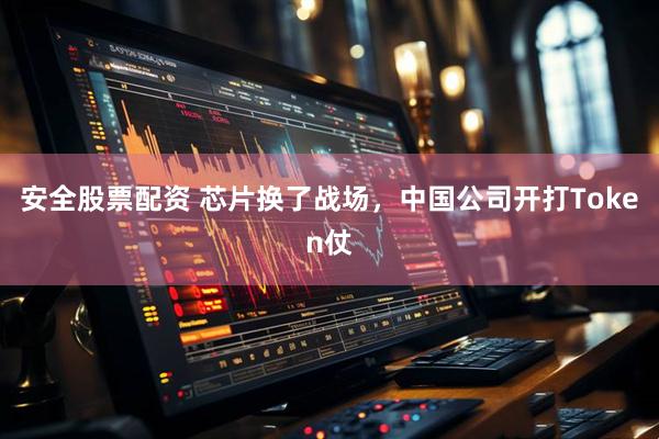 安全股票配资 芯片换了战场，中国公司开打Token仗