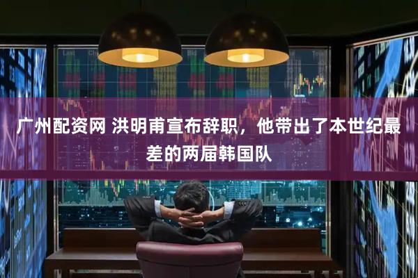 广州配资网 洪明甫宣布辞职，他带出了本世纪最差的两届韩国队