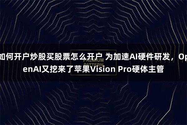 如何开户炒股买股票怎么开户 为加速AI硬件研发，OpenAI又挖来了苹果Vision Pro硬体主管