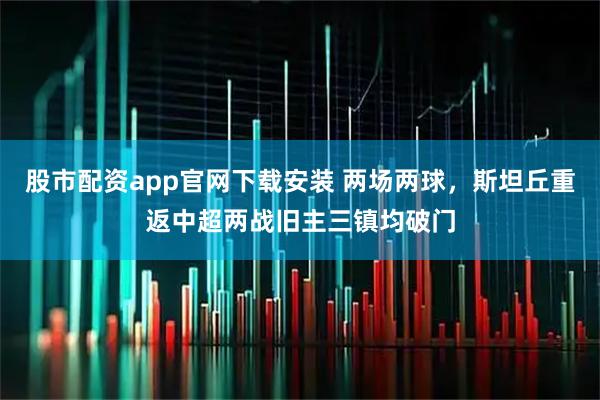 股市配资app官网下载安装 两场两球，斯坦丘重返中超两战旧主三镇均破门