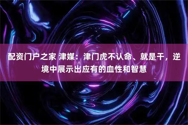 配资门户之家 津媒：津门虎不认命、就是干，逆境中展示出应有的血性和智慧