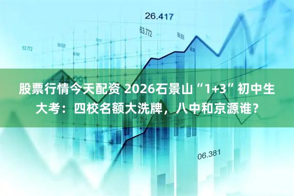 股票行情今天配资 2026石景山“1+3”初中生大考：四校名额大洗牌，八中和京源谁？