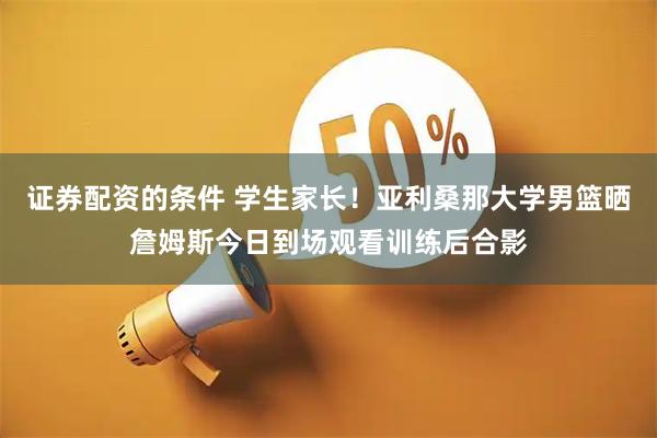 证券配资的条件 学生家长！亚利桑那大学男篮晒詹姆斯今日到场观看训练后合影