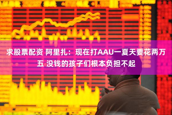 求股票配资 阿里扎：现在打AAU一夏天要花两万五 没钱的孩子们根本负担不起