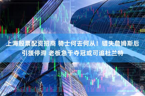 上海股票配资招商 骑士何去何从！错失詹姆斯后引援停滞 老板急于夺冠或可追杜兰特