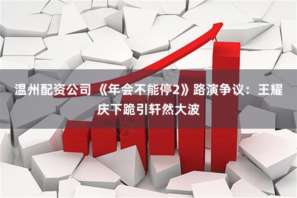 温州配资公司 《年会不能停2》路演争议：王耀庆下跪引轩然大波