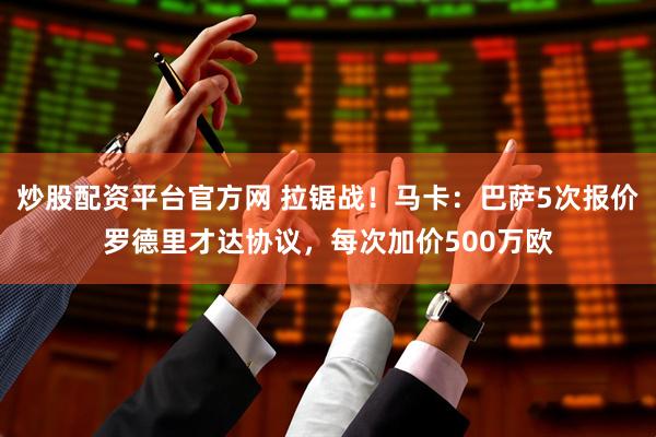 炒股配资平台官方网 拉锯战！马卡：巴萨5次报价罗德里才达协议，每次加价500万欧