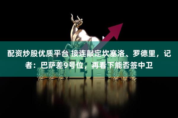 配资炒股优质平台 接连敲定坎塞洛、罗德里，记者：巴萨差9号位，再看下能否签中卫