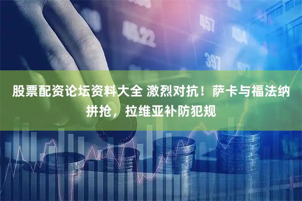 股票配资论坛资料大全 激烈对抗！萨卡与福法纳拼抢，拉维亚补防犯规