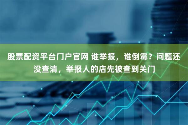 股票配资平台门户官网 谁举报，谁倒霉？问题还没查清，举报人的店先被查到关门