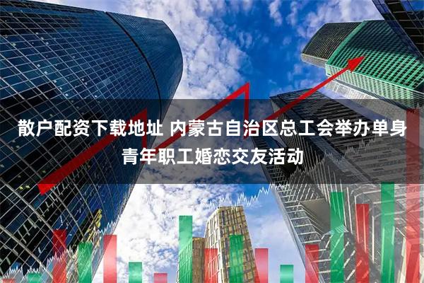 散户配资下载地址 内蒙古自治区总工会举办单身青年职工婚恋交友活动